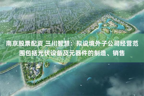 南京股票配资 三川智慧：拟设境外子公司经营范围包括光伏设备及元器件的制造、销售