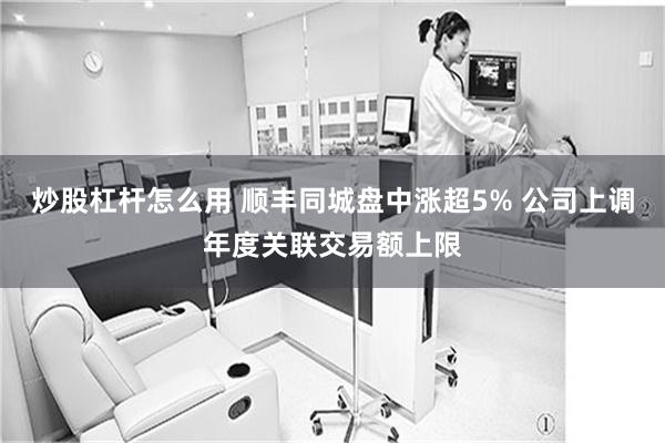 炒股杠杆怎么用 顺丰同城盘中涨超5% 公司上调年度关联交易额上限