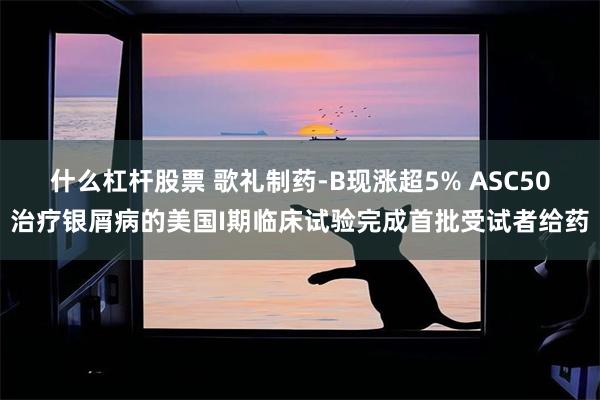 什么杠杆股票 歌礼制药-B现涨超5% ASC50治疗银屑病的美国I期临床试验完成首批受试者给药