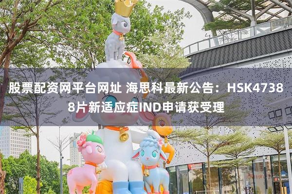 股票配资网平台网址 海思科最新公告：HSK47388片新适应症IND申请获受理