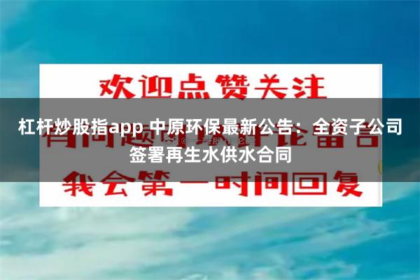 杠杆炒股指app 中原环保最新公告：全资子公司签署再生水供水合同