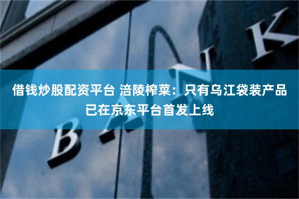 借钱炒股配资平台 涪陵榨菜：只有乌江袋装产品已在京东平台首发上线