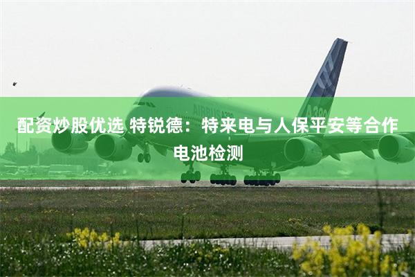 配资炒股优选 特锐德：特来电与人保平安等合作电池检测