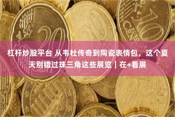 杠杆炒股平台 从韦杜传奇到陶瓷表情包，这个夏天别错过珠三角这些展览｜在+看展