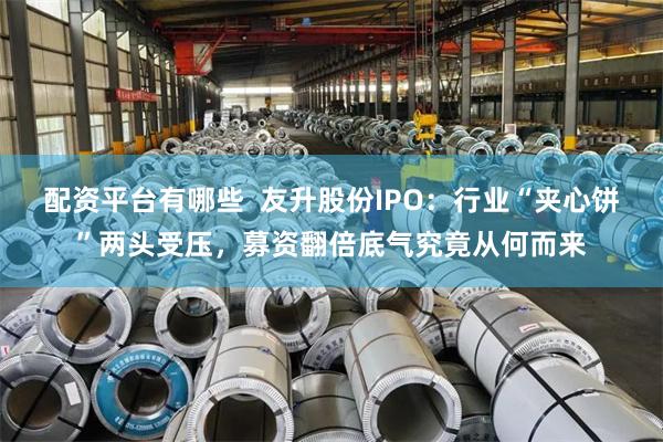 配资平台有哪些  友升股份IPO：行业“夹心饼”两头受压，募资翻倍底气究竟从何而来