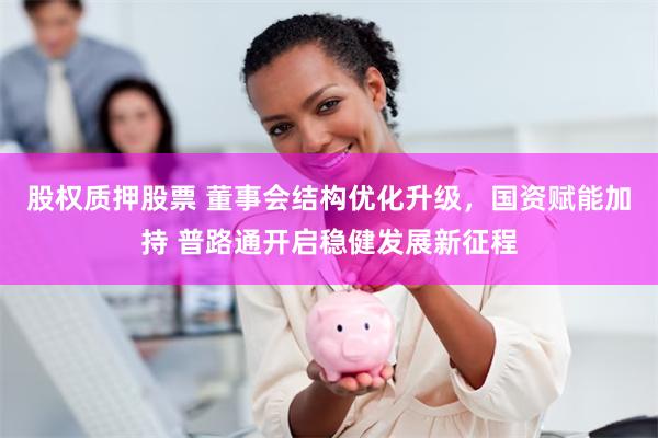 股权质押股票 董事会结构优化升级，国资赋能加持 普路通开启稳健发展新征程