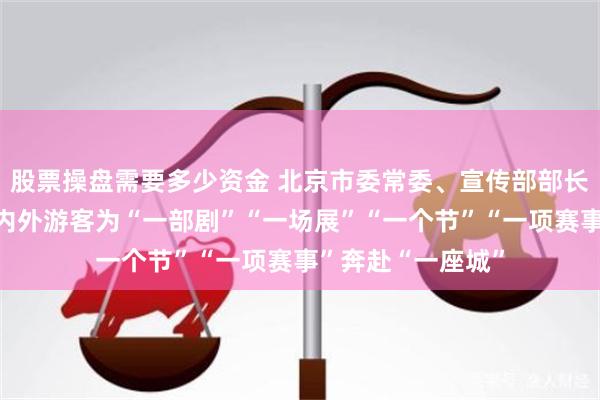 股票操盘需要多少资金 北京市委常委、宣传部部长孙军民:吸引海内外游客为“一部剧”“一场展”“一个节”“一项赛事”奔赴“一座城”