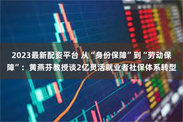 2023最新配资平台 从“身份保障”到“劳动保障”:黄燕芬教授谈2亿灵活就业者社保体系转型