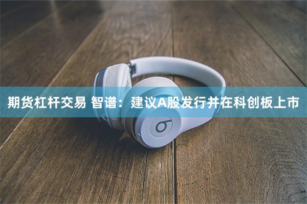 期货杠杆交易 智谱：建议A股发行并在科创板上市