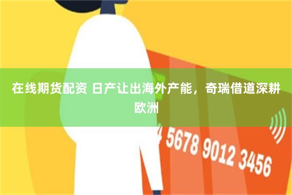 在线期货配资 日产让出海外产能,奇瑞借道深耕欧洲