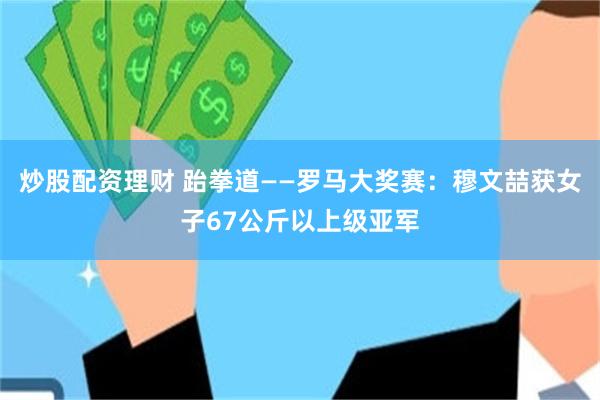 炒股配资理财 跆拳道——罗马大奖赛：穆文喆获女子67公斤以上级亚军