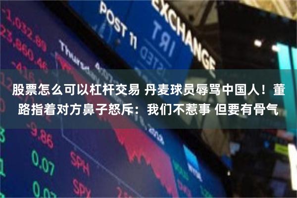 股票怎么可以杠杆交易 丹麦球员辱骂中国人！董路指着对方鼻子怒斥：我们不惹事 但要有骨气