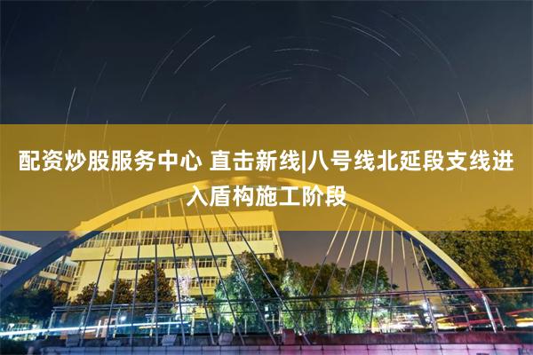 配资炒股服务中心 直击新线|八号线北延段支线进入盾构施工阶段
