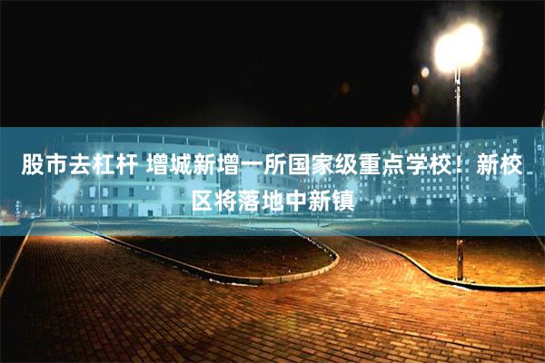 股市去杠杆 增城新增一所国家级重点学校!新校区将落地中新镇