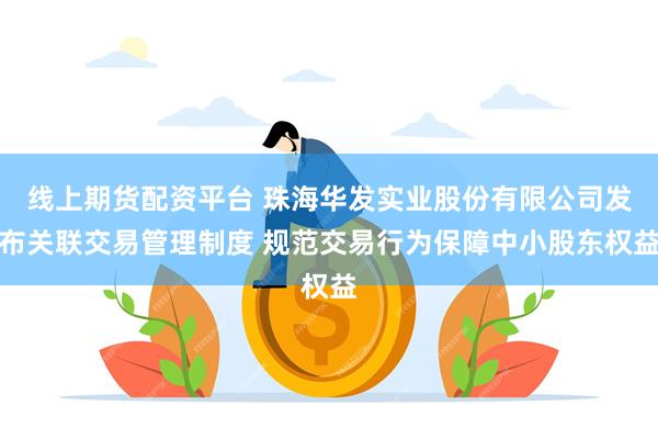 线上期货配资平台 珠海华发实业股份有限公司发布关联交易管理制度 规范交易行为保障中小股东权益