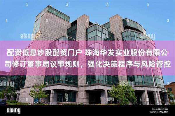 配资低息炒股配资门户 珠海华发实业股份有限公司修订董事局议事规则，强化决策程序与风险管控