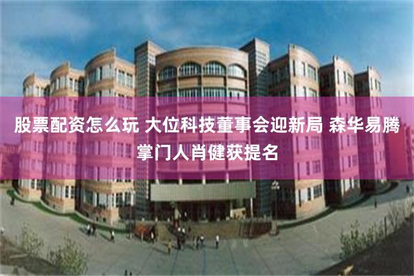 股票配资怎么玩 大位科技董事会迎新局 森华易腾掌门人肖健获提名