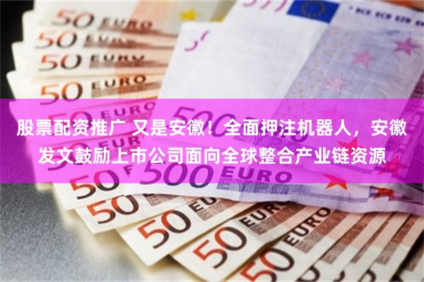 股票配资推广 又是安徽！全面押注机器人，安徽发文鼓励上市公司面向全球整合产业链资源