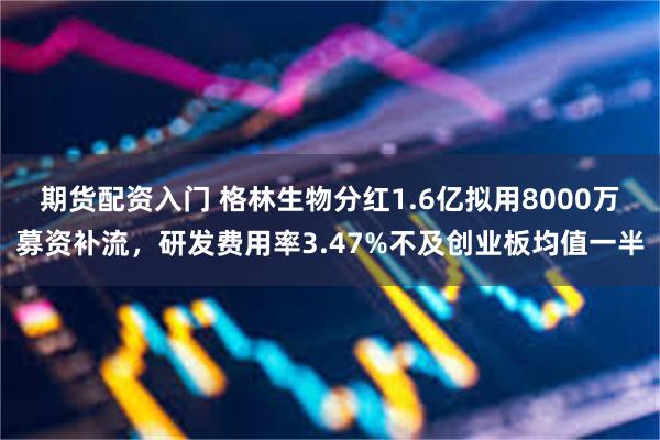 期货配资入门 格林生物分红1.6亿拟用8000万募资补流,研发费用率3.47%不及创业板均值一半