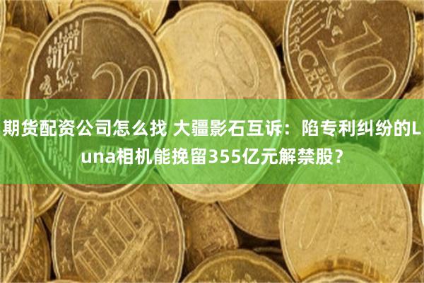 期货配资公司怎么找 大疆影石互诉:陷专利纠纷的Luna相机能挽留355亿元解禁股?