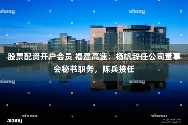股票配资开户会员 福建高速：杨帆辞任公司董事会秘书职务，陈兵接任