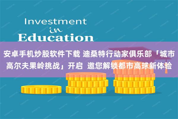 安卓手机炒股软件下载 迪桑特行动家俱乐部「城市高尔夫果岭挑战」开启  邀您解锁都市高球新体验