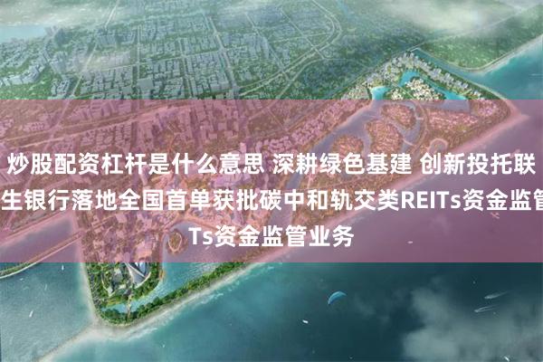 炒股配资杠杆是什么意思 深耕绿色基建 创新投托联动  民生银行落地全国首单获批碳中和轨交类REITs资金监管业务