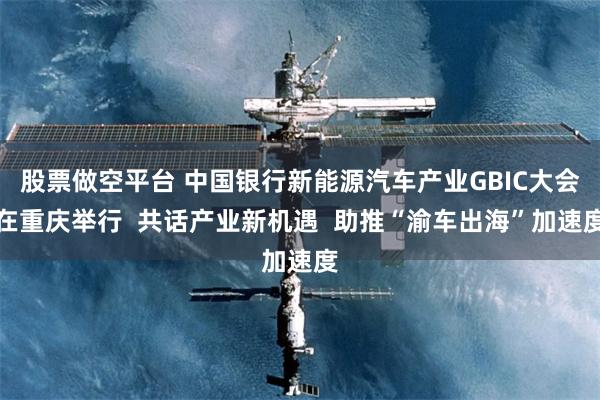 股票做空平台 中国银行新能源汽车产业GBIC大会在重庆举行  共话产业新机遇  助推“渝车出海”加速度