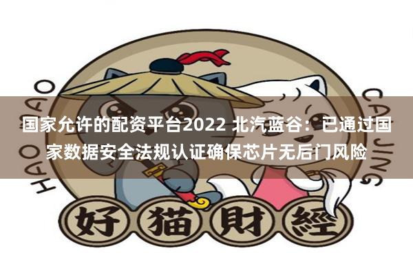 国家允许的配资平台2022 北汽蓝谷：已通过国家数据安全法规认证确保芯片无后门风险