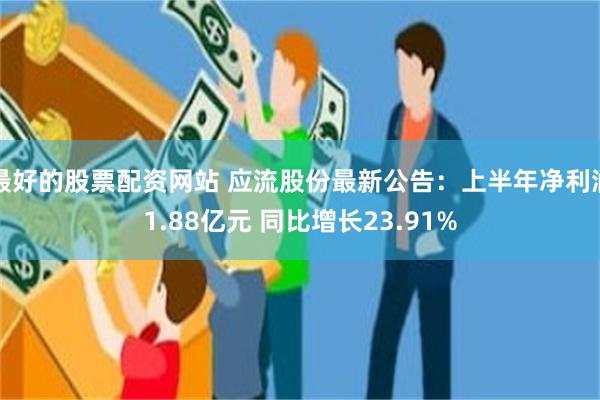 最好的股票配资网站 应流股份最新公告：上半年净利润1.88亿元 同比增长23.91%