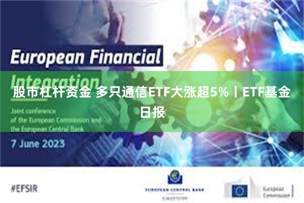 股市杠杆资金 多只通信ETF大涨超5%丨ETF基金日报