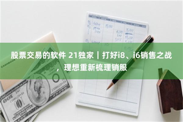 股票交易的软件 21独家｜打好i8、i6销售之战，理想重新梳理销服