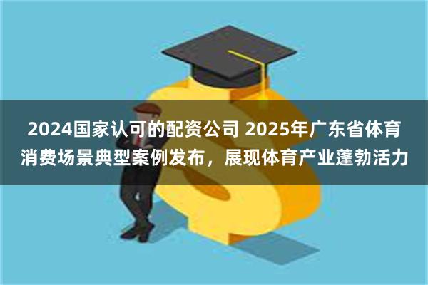 2024国家认可的配资公司 2025年广东省体育消费场景典型案例发布，展现体育产业蓬勃活力