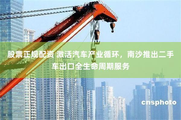 股票正规配资 激活汽车产业循环，南沙推出二手车出口全生命周期服务
