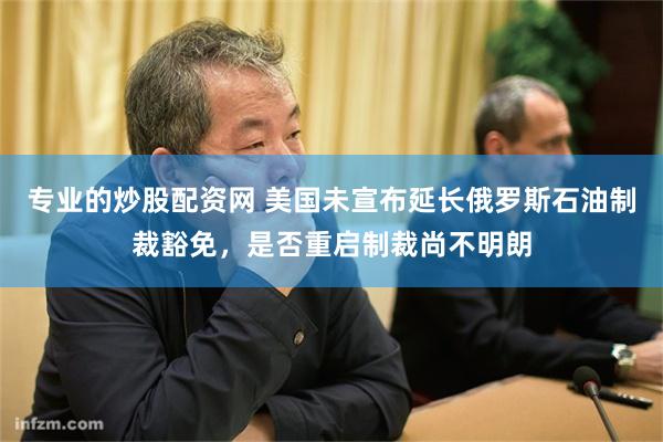 专业的炒股配资网 美国未宣布延长俄罗斯石油制裁豁免,是否重启制裁尚不明朗