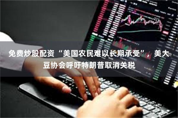 免费炒股配资 “美国农民难以长期承受”，美大豆协会呼吁特朗普取消关税