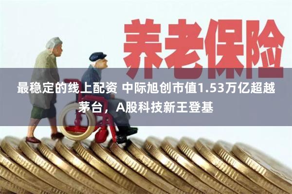 最稳定的线上配资 中际旭创市值1.53万亿超越茅台，A股科技新王登基
