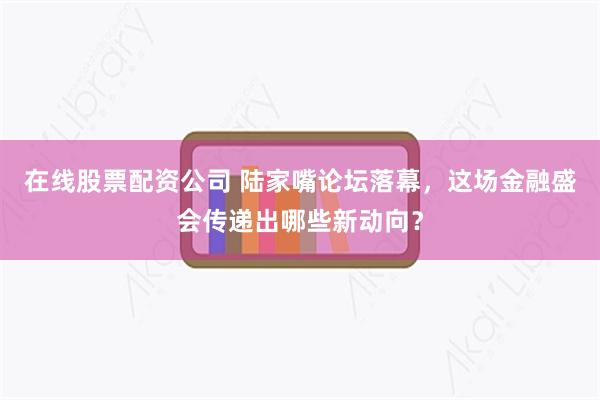 在线股票配资公司 陆家嘴论坛落幕，这场金融盛会传递出哪些新动向？