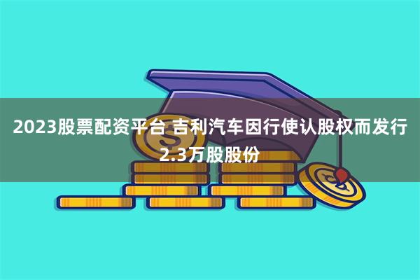 2023股票配资平台 吉利汽车因行使认股权而发行2.3万股股份