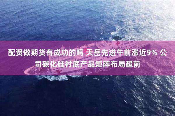 配资做期货有成功的吗 天岳先进午前涨近9% 公司碳化硅衬底产品矩阵布局超前