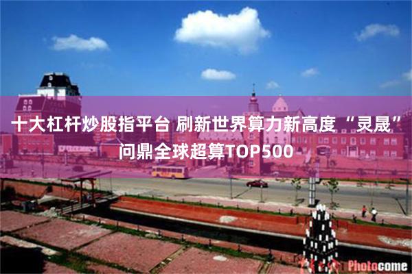 十大杠杆炒股指平台 刷新世界算力新高度 “灵晟”问鼎全球超算TOP500