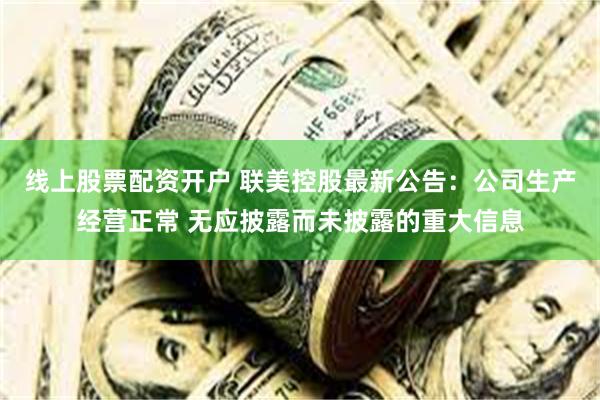 线上股票配资开户 联美控股最新公告：公司生产经营正常 无应披露而未披露的重大信息