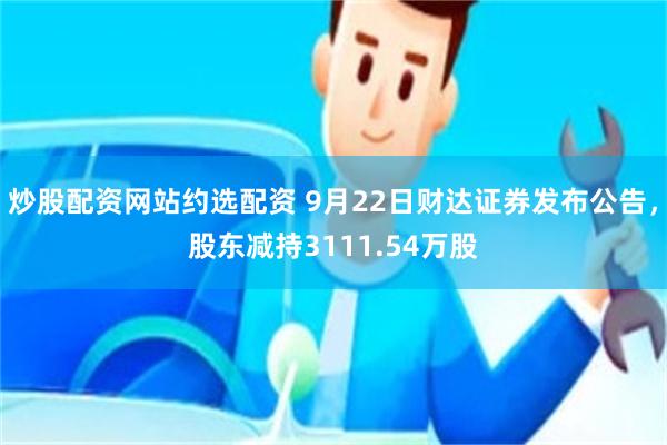 炒股配资网站约选配资 9月22日财达证券发布公告，股东减持3111.54万股