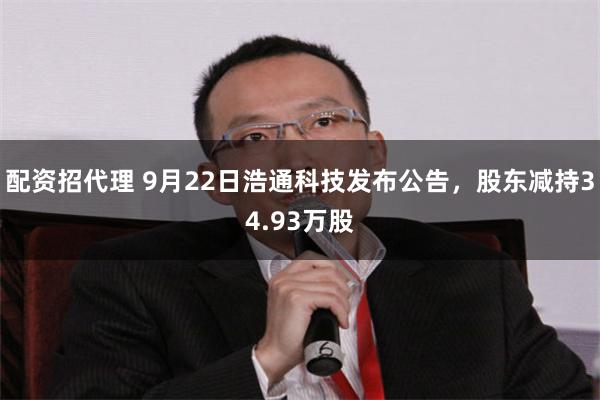 配资招代理 9月22日浩通科技发布公告，股东减持34.93万股