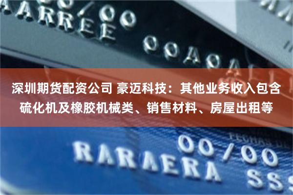 深圳期货配资公司 豪迈科技：其他业务收入包含硫化机及橡胶机械类、销售材料、房屋出租等