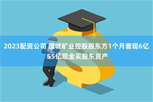 2023配资公司 国城矿业控股股东方1个月套现6亿 55亿现金买股东资产