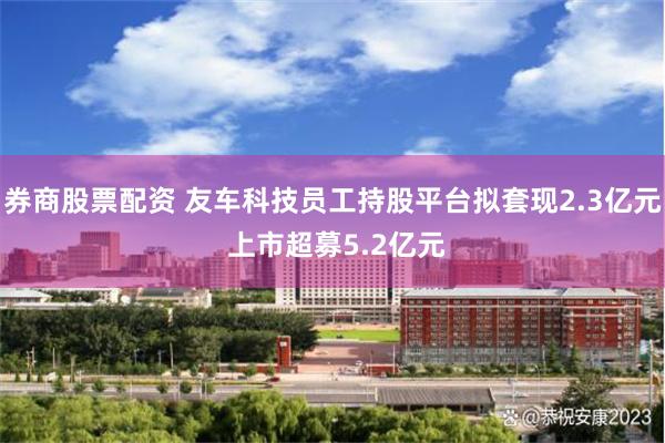 券商股票配资 友车科技员工持股平台拟套现2.3亿元 上市超募5.2亿元