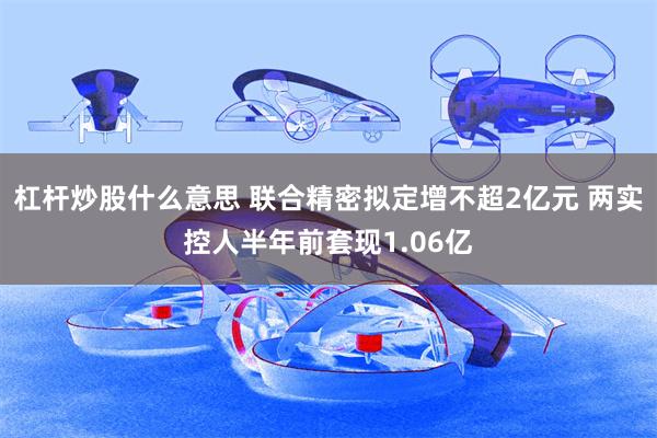 杠杆炒股什么意思 联合精密拟定增不超2亿元 两实控人半年前套现1.06亿