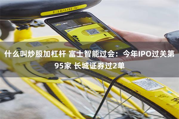 什么叫炒股加杠杆 富士智能过会：今年IPO过关第95家 长城证券过2单