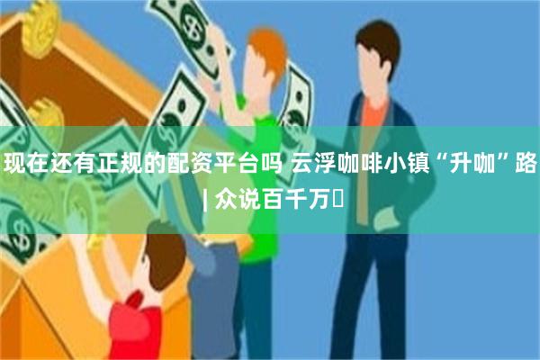 现在还有正规的配资平台吗 云浮咖啡小镇“升咖”路 | 众说百千万⑰